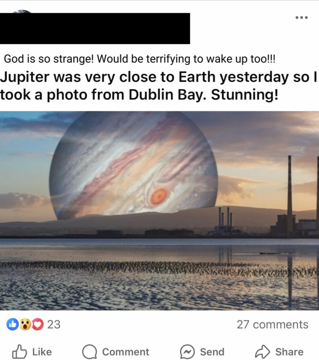 screenshot - God is so strange! Would be terrifying to wake up too!!! Jupiter was very close to Earth yesterday so I took a photo from Dublin Bay. Stunning! 23 27 Comment Send